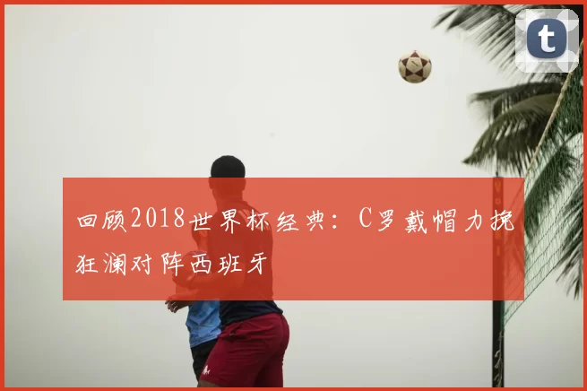 回顾2018世界杯经典：C罗戴帽力挽狂澜对阵西班牙