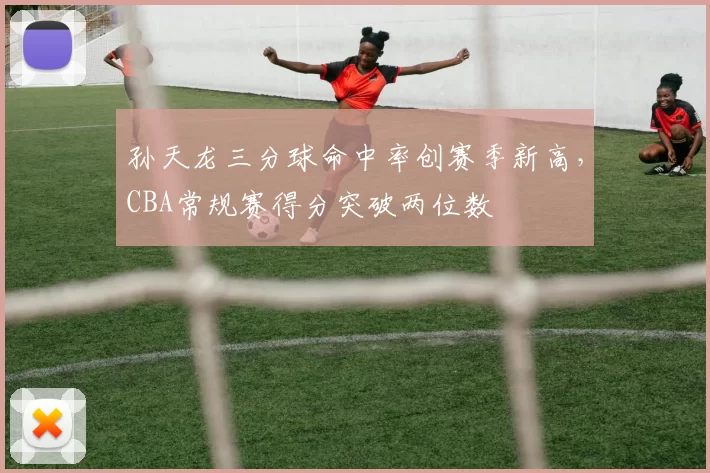 孙天龙三分球命中率创赛季新高，CBA常规赛得分突破两位数