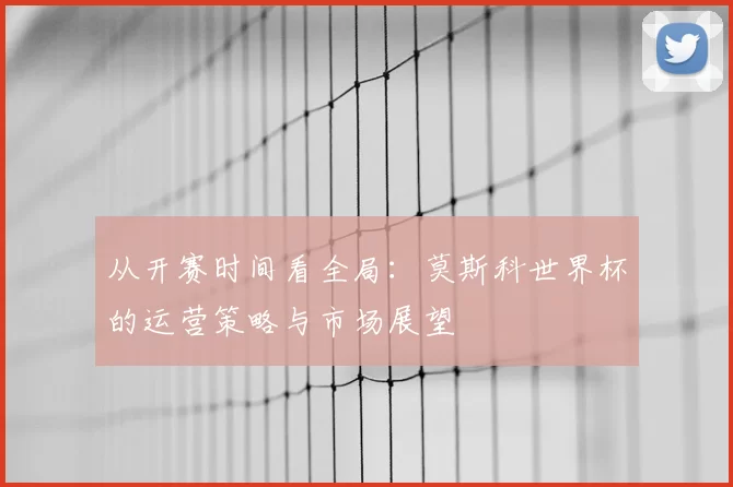 从开赛时间看全局：莫斯科世界杯的运营策略与市场展望