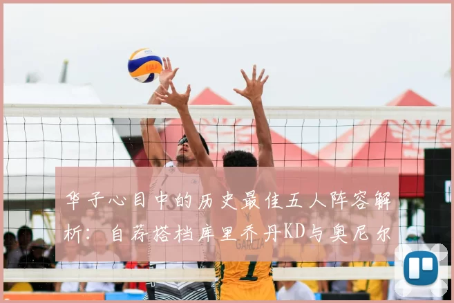 华子心目中的历史最佳五人阵容解析:自荐搭档库里乔丹KD与奥尼尔共襄盛举