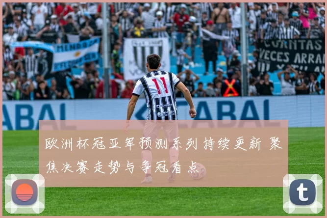欧洲杯冠亚军预测系列持续更新 聚焦决赛走势与争冠看点