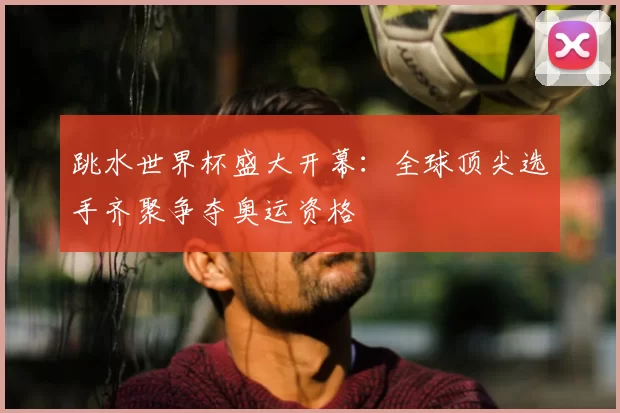 跳水世界杯盛大开幕：全球顶尖选手齐聚争夺奥运资格