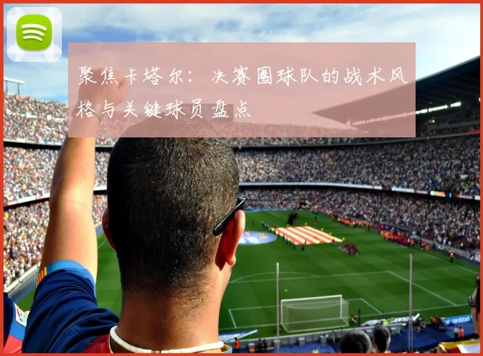 聚焦卡塔尔：决赛圈球队的战术风格与关键球员盘点