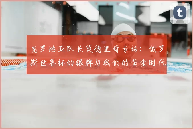 克罗地亚队长莫德里奇专访：俄罗斯世界杯的银牌与我们的黄金时代