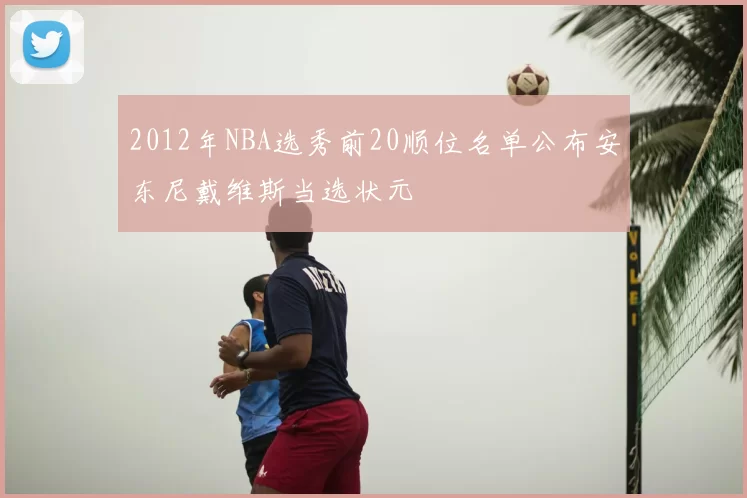 2012年NBA选秀前20顺位名单公布安东尼戴维斯当选状元