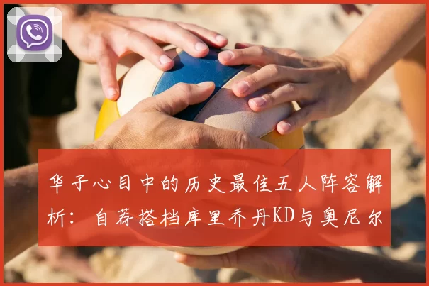 华子心目中的历史最佳五人阵容解析:自荐搭档库里乔丹KD与奥尼尔共襄盛举