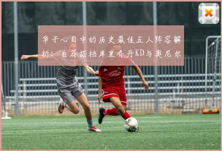 华子心目中的历史最佳五人阵容解析:自荐搭档库里乔丹KD与奥尼尔共襄盛举