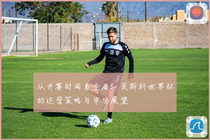 从开赛时间看全局：莫斯科世界杯的运营策略与市场展望