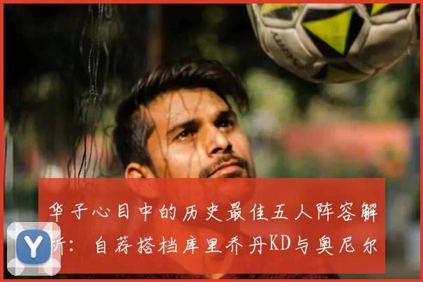 华子心目中的历史最佳五人阵容解析：自荐搭档库里乔丹KD与奥尼尔共襄盛举