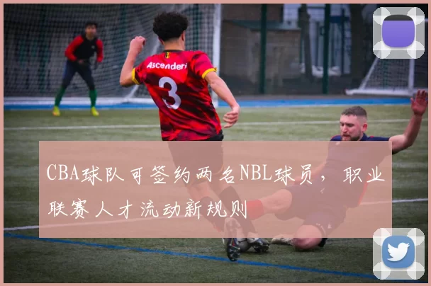 CBA球队可签约两名NBL球员,职业联赛人才流动新规则