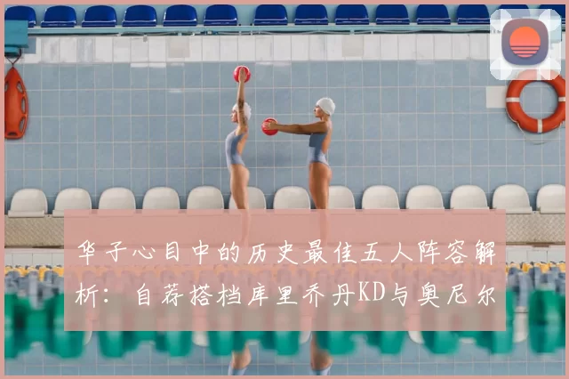 华子心目中的历史最佳五人阵容解析:自荐搭档库里乔丹KD与奥尼尔共襄盛举