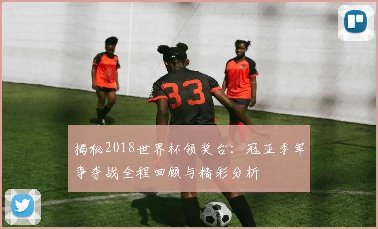揭秘2018世界杯领奖台：冠亚季军争夺战全程回顾与精彩分析