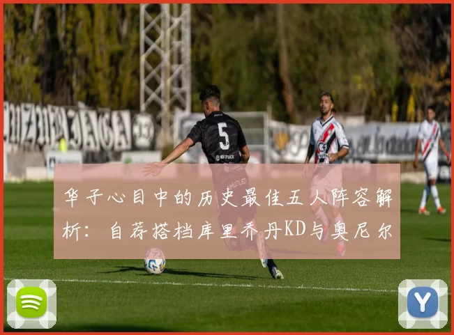 华子心目中的历史最佳五人阵容解析:自荐搭档库里乔丹KD与奥尼尔共襄盛举