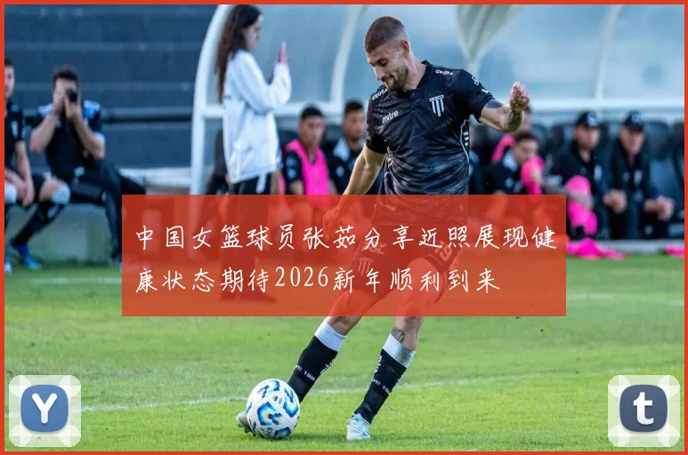 中国女篮球员张茹分享近照展现健康状态期待2026新年顺利到来
