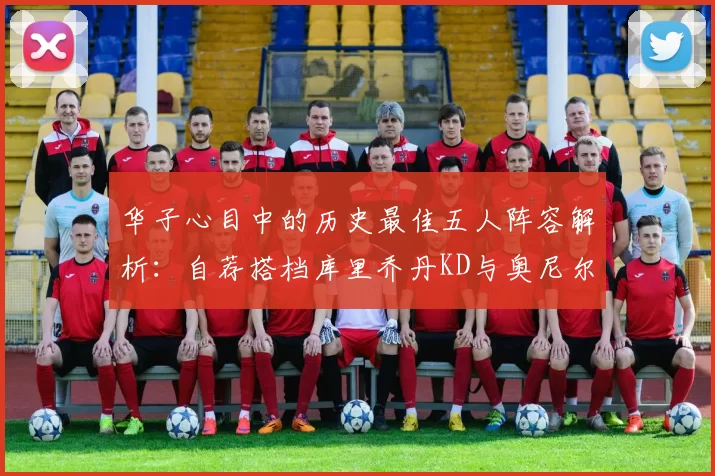 华子心目中的历史最佳五人阵容解析:自荐搭档库里乔丹KD与奥尼尔共襄盛举