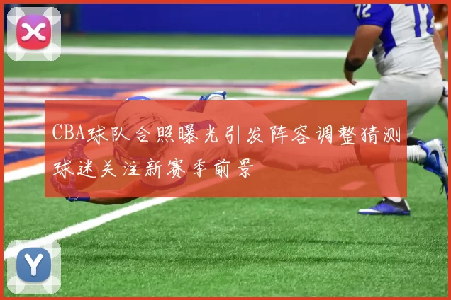 CBA球队合照曝光引发阵容调整猜测球迷关注新赛季前景